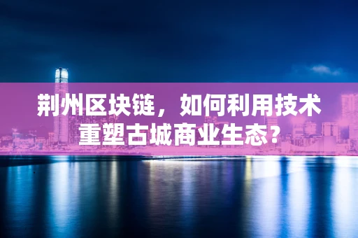荆州区块链，如何利用技术重塑古城商业生态？