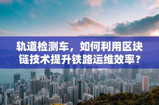轨道检测车，如何利用区块链技术提升铁路运维效率？