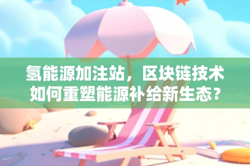 氢能源加注站，区块链技术如何重塑能源补给新生态？