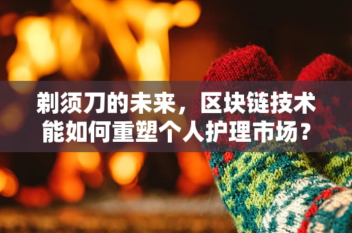 剃须刀的未来，区块链技术能如何重塑个人护理市场？