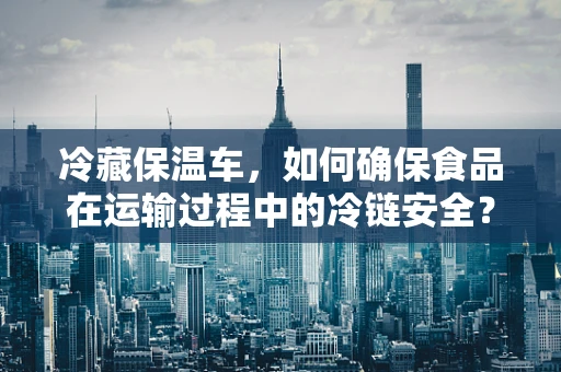 冷藏保温车，如何确保食品在运输过程中的冷链安全？