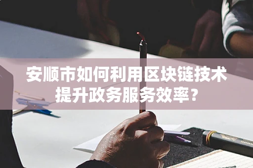 安顺市如何利用区块链技术提升政务服务效率？
