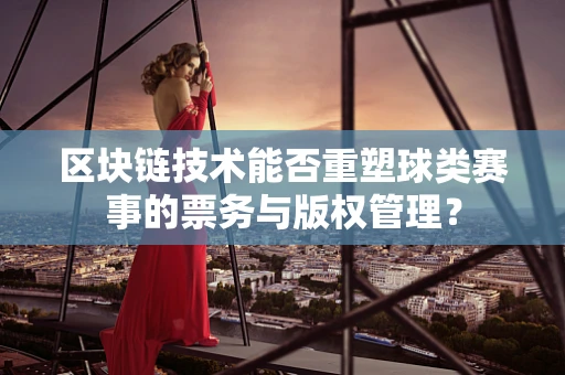 区块链技术能否重塑球类赛事的票务与版权管理？