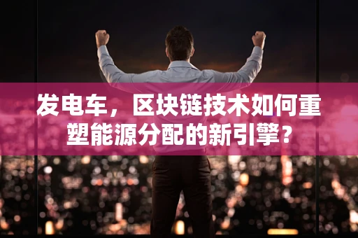 发电车，区块链技术如何重塑能源分配的新引擎？
