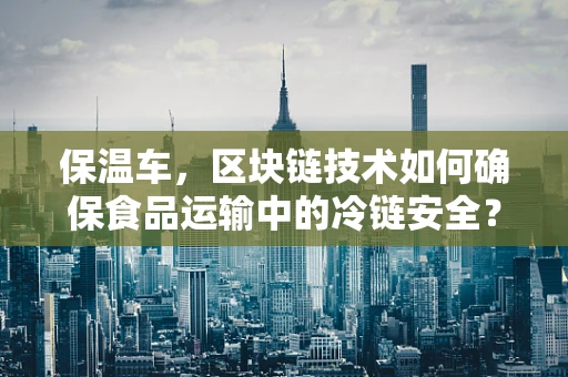 保温车，区块链技术如何确保食品运输中的冷链安全？