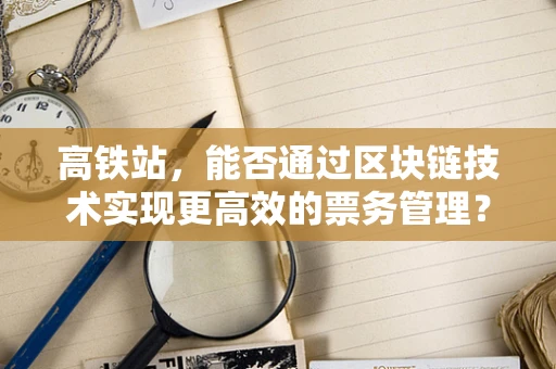 高铁站，能否通过区块链技术实现更高效的票务管理？