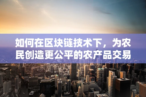 如何在区块链技术下，为农民创造更公平的农产品交易环境？