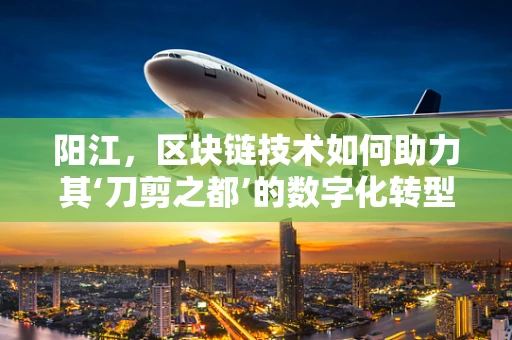 阳江，区块链技术如何助力其‘刀剪之都’的数字化转型？