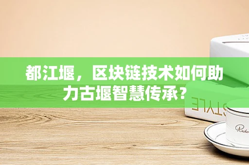 都江堰，区块链技术如何助力古堰智慧传承？