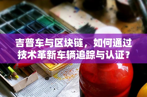 吉普车与区块链，如何通过技术革新车辆追踪与认证？