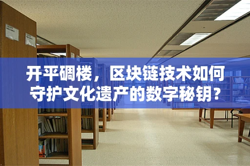 开平碉楼，区块链技术如何守护文化遗产的数字秘钥？