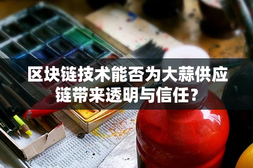 区块链技术能否为大蒜供应链带来透明与信任？