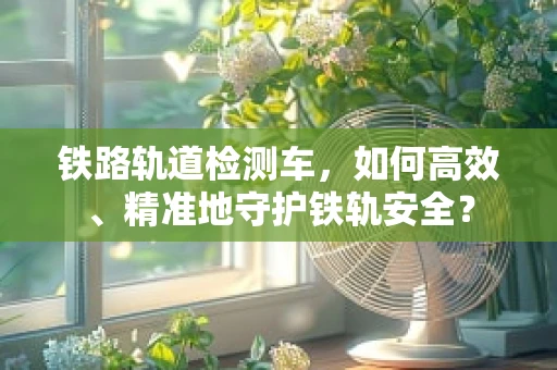 铁路轨道检测车，如何高效、精准地守护铁轨安全？