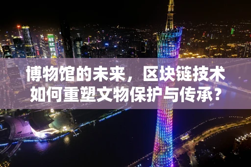博物馆的未来，区块链技术如何重塑文物保护与传承？