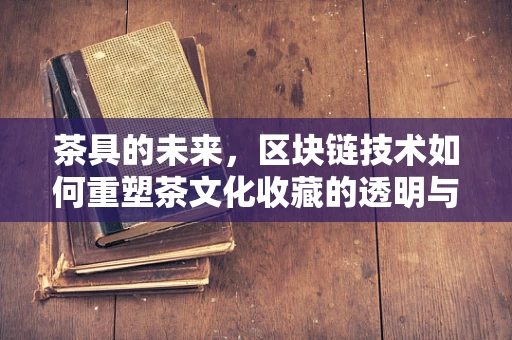 茶具的未来，区块链技术如何重塑茶文化收藏的透明与安全？