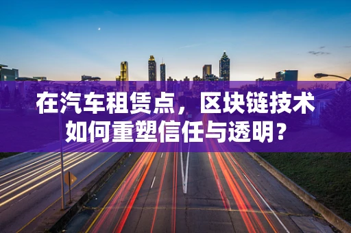 在汽车租赁点，区块链技术如何重塑信任与透明？