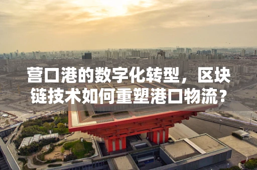 营口港的数字化转型，区块链技术如何重塑港口物流？