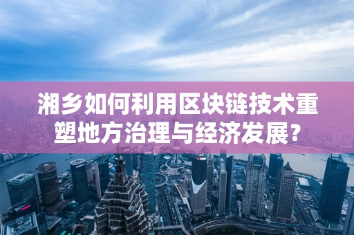 湘乡如何利用区块链技术重塑地方治理与经济发展？