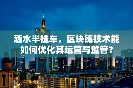 洒水半挂车，区块链技术能如何优化其运营与监管？