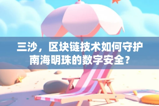 三沙，区块链技术如何守护南海明珠的数字安全？