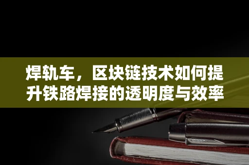 焊轨车，区块链技术如何提升铁路焊接的透明度与效率？