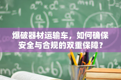 爆破器材运输车，如何确保安全与合规的双重保障？