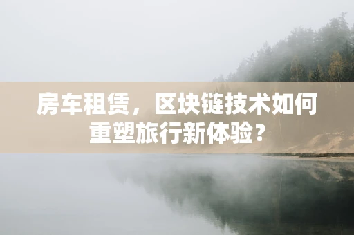 房车租赁，区块链技术如何重塑旅行新体验？