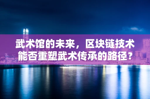 武术馆的未来，区块链技术能否重塑武术传承的路径？