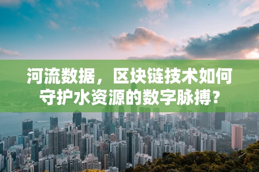 河流数据，区块链技术如何守护水资源的数字脉搏？