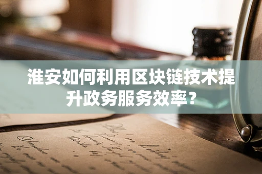 淮安如何利用区块链技术提升政务服务效率？