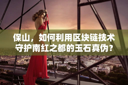 保山，如何利用区块链技术守护南红之都的玉石真伪？
