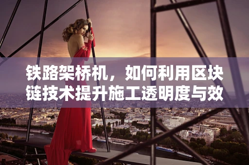 铁路架桥机，如何利用区块链技术提升施工透明度与效率？