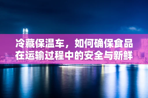 冷藏保温车，如何确保食品在运输过程中的安全与新鲜？
