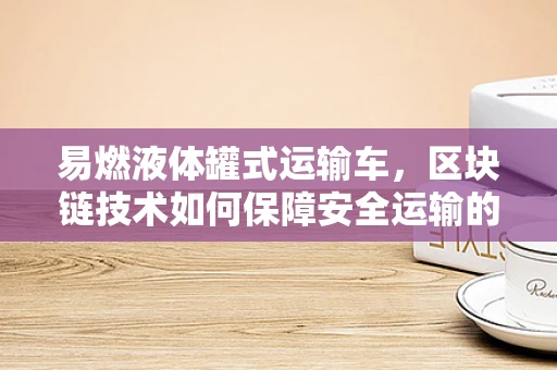易燃液体罐式运输车，区块链技术如何保障安全运输的‘隐形盾牌’？