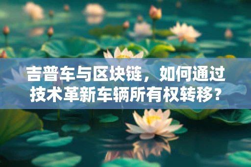吉普车与区块链，如何通过技术革新车辆所有权转移？