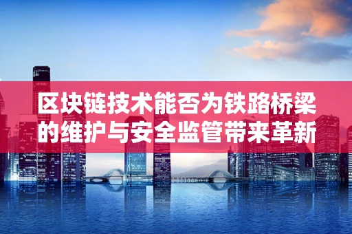 区块链技术能否为铁路桥梁的维护与安全监管带来革新？