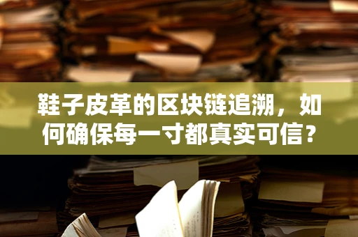 鞋子皮革的区块链追溯，如何确保每一寸都真实可信？