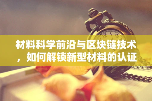 材料科学前沿与区块链技术，如何解锁新型材料的认证与追踪？
