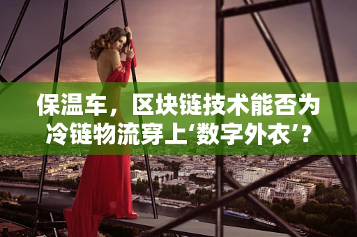 保温车，区块链技术能否为冷链物流穿上‘数字外衣’？