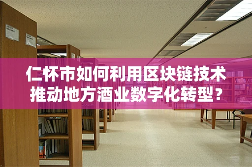 仁怀市如何利用区块链技术推动地方酒业数字化转型？
