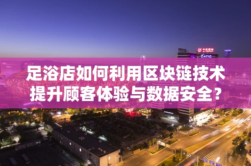 足浴店如何利用区块链技术提升顾客体验与数据安全？