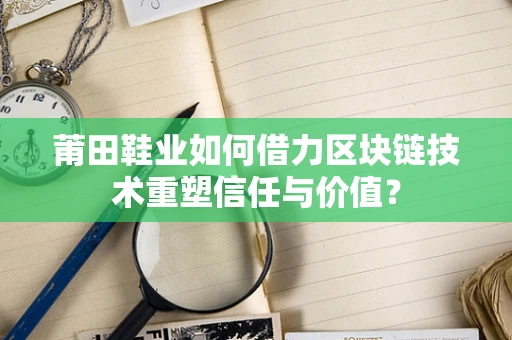 莆田鞋业如何借力区块链技术重塑信任与价值？