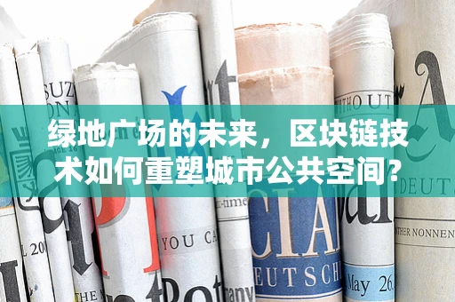 绿地广场的未来，区块链技术如何重塑城市公共空间？