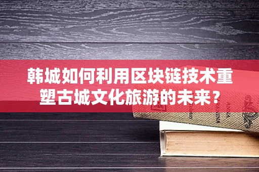 韩城如何利用区块链技术重塑古城文化旅游的未来？