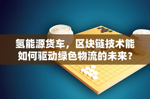 氢能源货车，区块链技术能如何驱动绿色物流的未来？