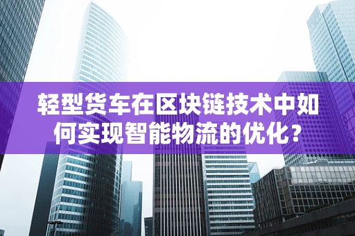 轻型货车在区块链技术中如何实现智能物流的优化？