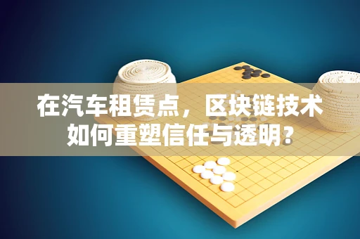 在汽车租赁点，区块链技术如何重塑信任与透明？