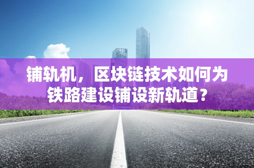 铺轨机，区块链技术如何为铁路建设铺设新轨道？