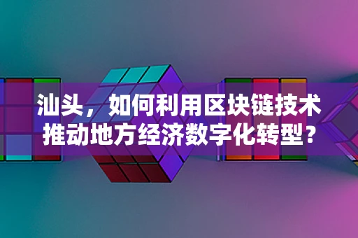 汕头，如何利用区块链技术推动地方经济数字化转型？