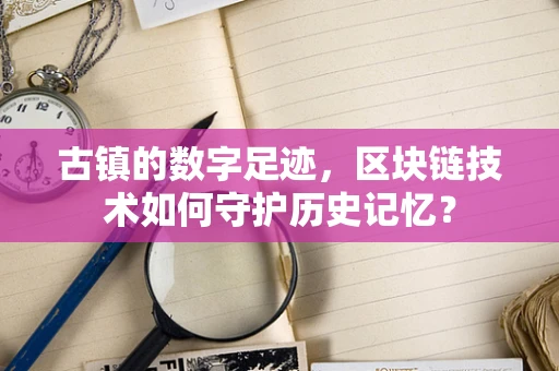古镇的数字足迹，区块链技术如何守护历史记忆？